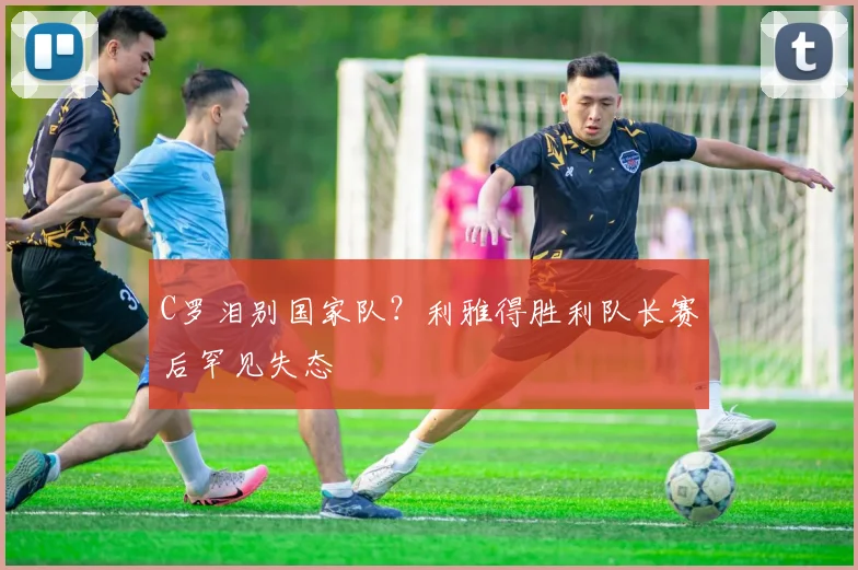 C罗泪别国家队?利雅得胜利队长赛后罕见失态 - 牛八体育平台
