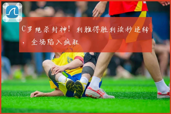 C罗绝杀封神！利雅得胜利读秒逆转，全场陷